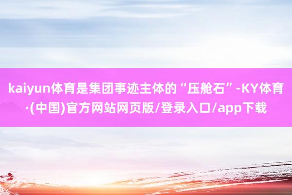 kaiyun体育是集团事迹主体的“压舱石”-KY体育·(中国)官方网站网页版/登录入口/app下载