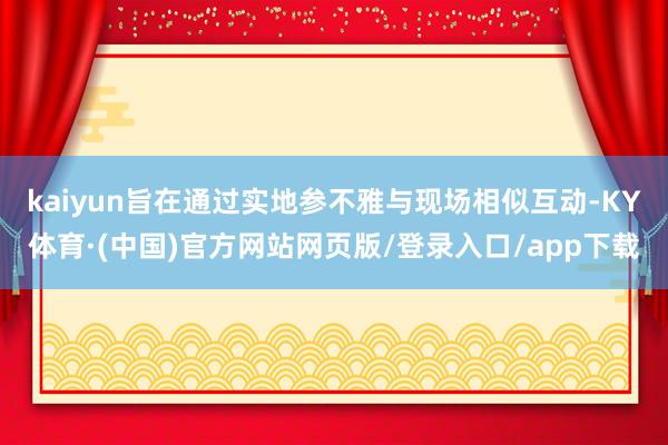 kaiyun旨在通过实地参不雅与现场相似互动-KY体育·(中国)官方网站网页版/登录入口/app下载