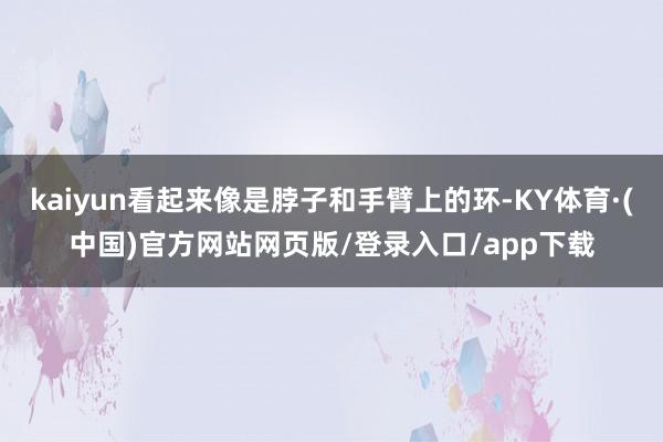 kaiyun看起来像是脖子和手臂上的环-KY体育·(中国)官方网站网页版/登录入口/app下载