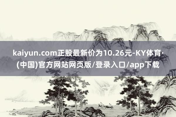 kaiyun.com正股最新价为10.26元-KY体育·(中国)官方网站网页版/登录入口/app下载