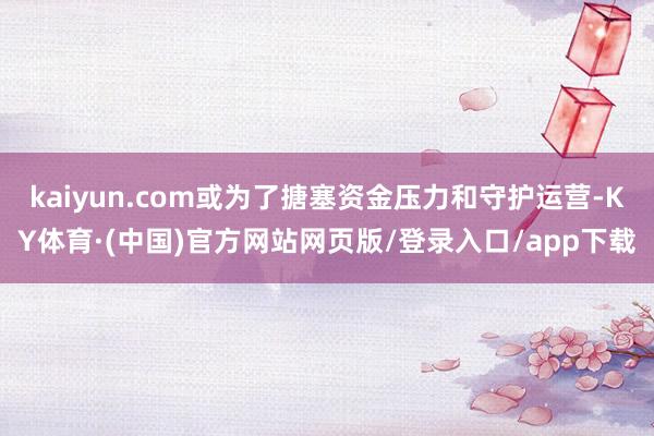 kaiyun.com或为了搪塞资金压力和守护运营-KY体育·(中国)官方网站网页版/登录入口/app下载