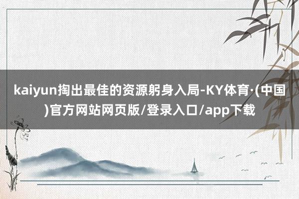 kaiyun掏出最佳的资源躬身入局-KY体育·(中国)官方网站网页版/登录入口/app下载
