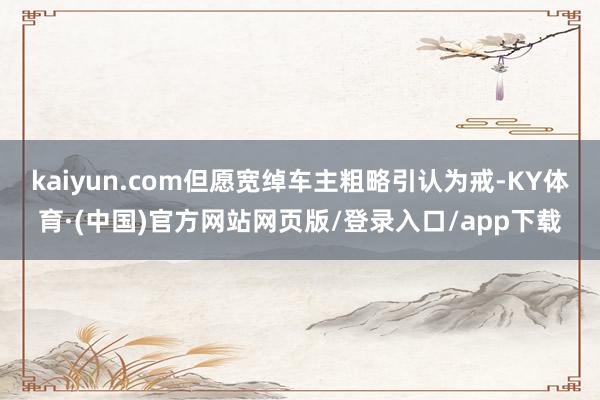kaiyun.com但愿宽绰车主粗略引认为戒-KY体育·(中国)官方网站网页版/登录入口/app下载