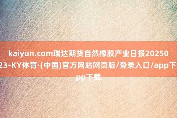 kaiyun.com瑞达期货自然橡胶产业日报20250423-KY体育·(中国)官方网站网页版/登录入口/app下载