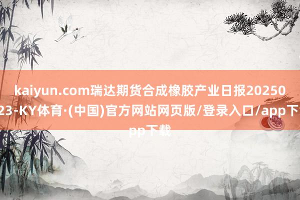 kaiyun.com瑞达期货合成橡胶产业日报20250423-KY体育·(中国)官方网站网页版/登录入口/app下载