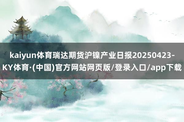 kaiyun体育瑞达期货沪镍产业日报20250423-KY体育·(中国)官方网站网页版/登录入口/app下载