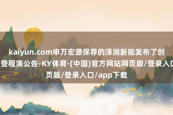 kaiyun.com申万宏源保荐的泽润新能发布了创业板上市网登程演公告-KY体育·(中国)官方网站网页版/登录入口/app下载