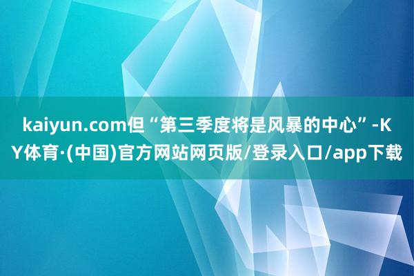 kaiyun.com但“第三季度将是风暴的中心”-KY体育·(中国)官方网站网页版/登录入口/app下载