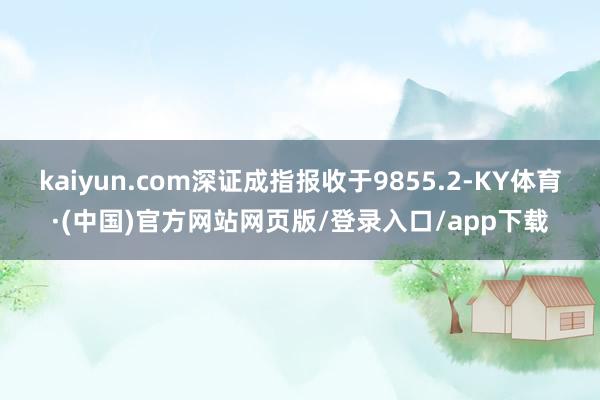 kaiyun.com深证成指报收于9855.2-KY体育·(中国)官方网站网页版/登录入口/app下载