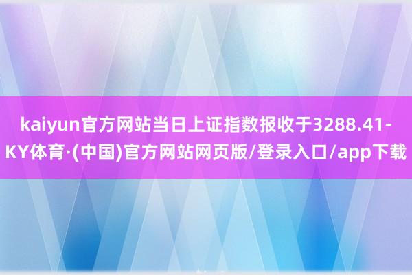 kaiyun官方网站当日上证指数报收于3288.41-KY体育·(中国)官方网站网页版/登录入口/app下载