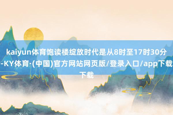 kaiyun体育饱读楼绽放时代是从8时至17时30分-KY体育·(中国)官方网站网页版/登录入口/app下载