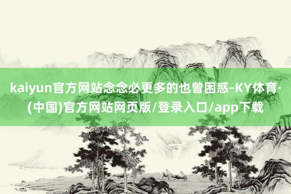 kaiyun官方网站念念必更多的也曾困惑-KY体育·(中国)官方网站网页版/登录入口/app下载