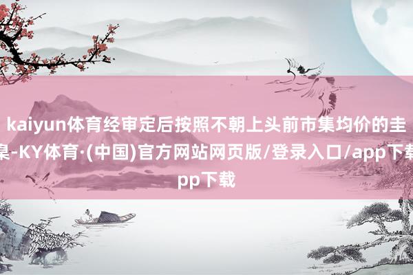 kaiyun体育经审定后按照不朝上头前市集均价的圭臬-KY体育·(中国)官方网站网页版/登录入口/app下载