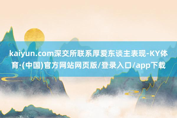 kaiyun.com深交所联系厚爱东谈主表现-KY体育·(中国)官方网站网页版/登录入口/app下载