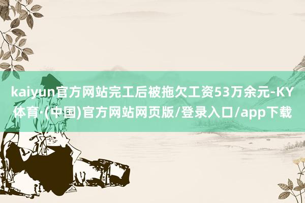 kaiyun官方网站完工后被拖欠工资53万余元-KY体育·(中国)官方网站网页版/登录入口/app下载