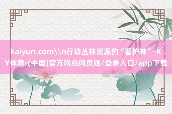 kaiyun.com\n行动丛林资源的“看护神”-KY体育·(中国)官方网站网页版/登录入口/app下载