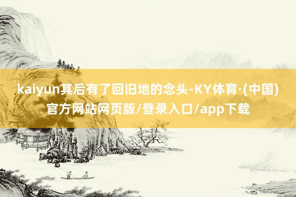kaiyun其后有了回旧地的念头-KY体育·(中国)官方网站网页版/登录入口/app下载