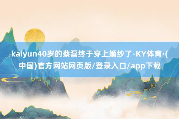 kaiyun40岁的蔡磊终于穿上婚纱了-KY体育·(中国)官方网站网页版/登录入口/app下载