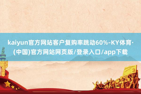 kaiyun官方网站客户复购率跳动60%-KY体育·(中国)官方网站网页版/登录入口/app下载