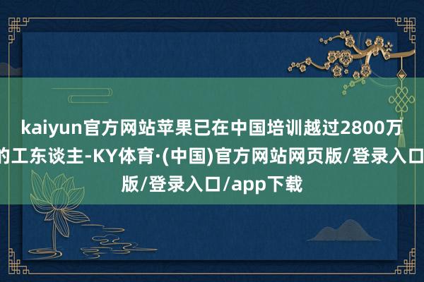 kaiyun官方网站苹果已在中国培训越过2800万东谈主次的工东谈主-KY体育·(中国)官方网站网页版/登录入口/app下载