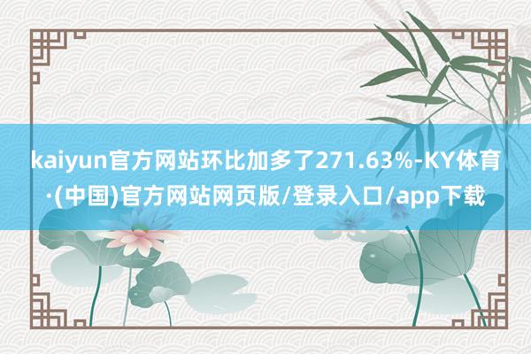 kaiyun官方网站环比加多了271.63%-KY体育·(中国)官方网站网页版/登录入口/app下载