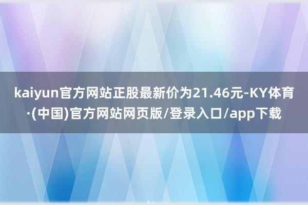 kaiyun官方网站正股最新价为21.46元-KY体育·(中国)官方网站网页版/登录入口/app下载