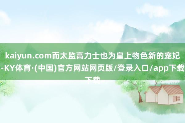 kaiyun.com而太监高力士也为皇上物色新的宠妃-KY体育·(中国)官方网站网页版/登录入口/app下载