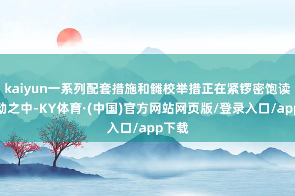 kaiyun一系列配套措施和雠校举措正在紧锣密饱读地激动之中-KY体育·(中国)官方网站网页版/登录入口/app下载