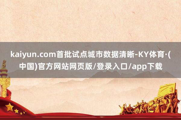 kaiyun.com首批试点城市数据清晰-KY体育·(中国)官方网站网页版/登录入口/app下载