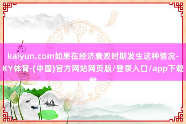 kaiyun.com如果在经济衰败时期发生这种情况-KY体育·(中国)官方网站网页版/登录入口/app下载