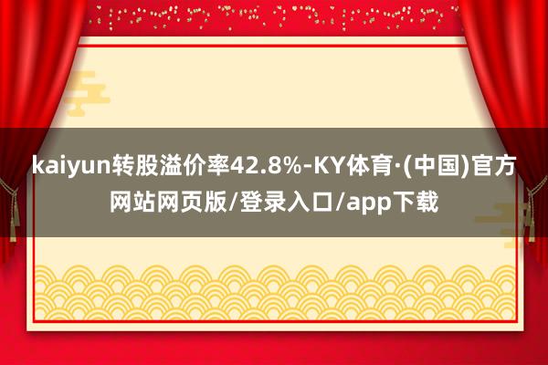 kaiyun转股溢价率42.8%-KY体育·(中国)官方网站网页版/登录入口/app下载