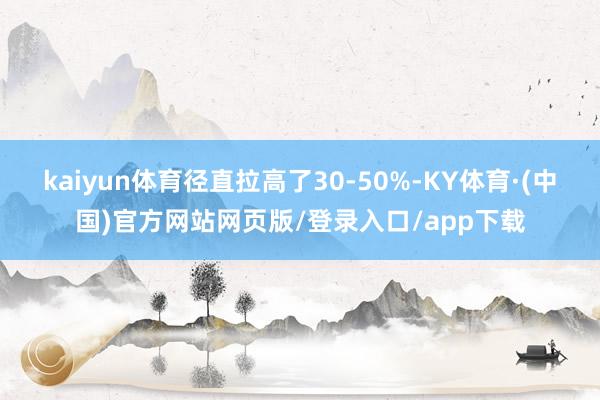 kaiyun体育径直拉高了30-50%-KY体育·(中国)官方网站网页版/登录入口/app下载