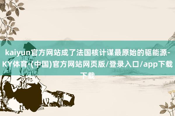 kaiyun官方网站成了法国核计谋最原始的驱能源-KY体育·(中国)官方网站网页版/登录入口/app下载