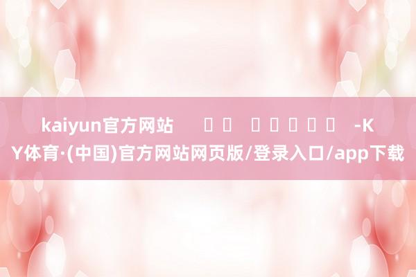 kaiyun官方网站      		  					  -KY体育·(中国)官方网站网页版/登录入口/app下载