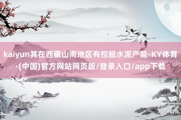 kaiyun其在西藏山南地区有控股水泥产能-KY体育·(中国)官方网站网页版/登录入口/app下载