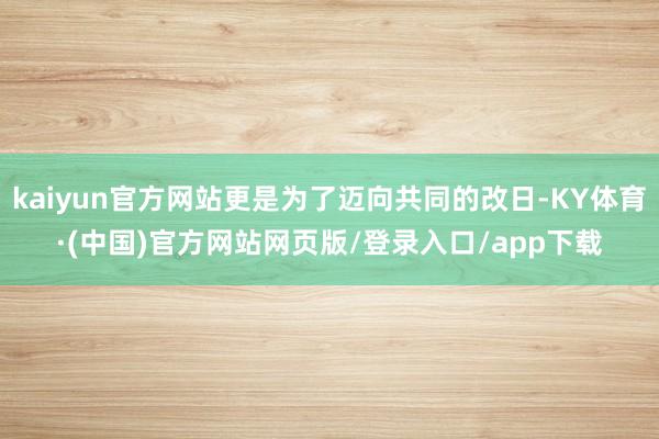 kaiyun官方网站更是为了迈向共同的改日-KY体育·(中国)官方网站网页版/登录入口/app下载