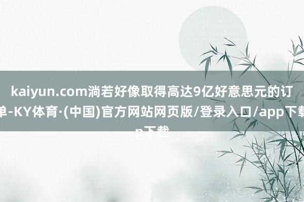 kaiyun.com淌若好像取得高达9亿好意思元的订单-KY体育·(中国)官方网站网页版/登录入口/app下载