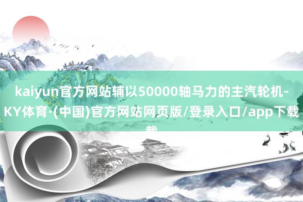 kaiyun官方网站辅以50000轴马力的主汽轮机-KY体育·(中国)官方网站网页版/登录入口/app下载