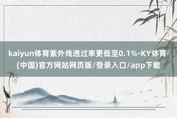 kaiyun体育紫外线透过率更低至0.1%-KY体育·(中国)官方网站网页版/登录入口/app下载