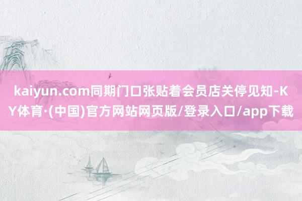 kaiyun.com同期门口张贴着会员店关停见知-KY体育·(中国)官方网站网页版/登录入口/app下载