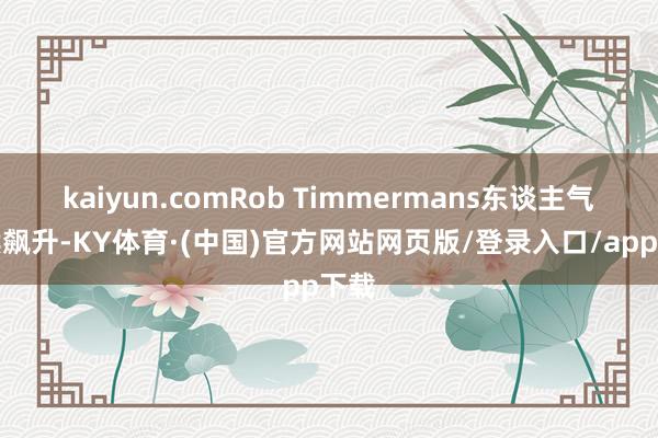 kaiyun.comRob Timmermans东谈主气抓续飙升-KY体育·(中国)官方网站网页版/登录入口/app下载