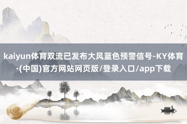 kaiyun体育双流已发布大风蓝色预警信号-KY体育·(中国)官方网站网页版/登录入口/app下载