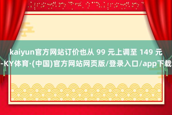 kaiyun官方网站订价也从 99 元上调至 149 元-KY体育·(中国)官方网站网页版/登录入口/app下载