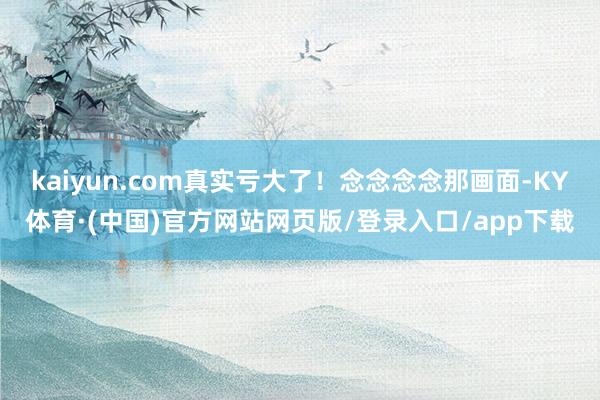 kaiyun.com真实亏大了！念念念念那画面-KY体育·(中国)官方网站网页版/登录入口/app下载