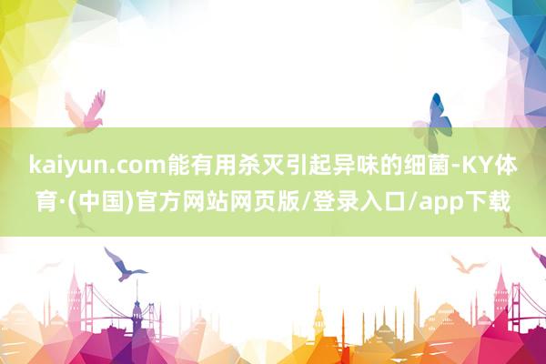 kaiyun.com能有用杀灭引起异味的细菌-KY体育·(中国)官方网站网页版/登录入口/app下载