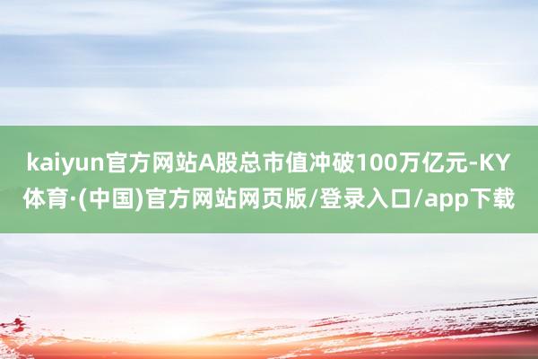 kaiyun官方网站A股总市值冲破100万亿元-KY体育·(中国)官方网站网页版/登录入口/app下载