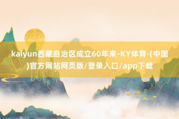 kaiyun西藏自治区成立60年来-KY体育·(中国)官方网站网页版/登录入口/app下载
