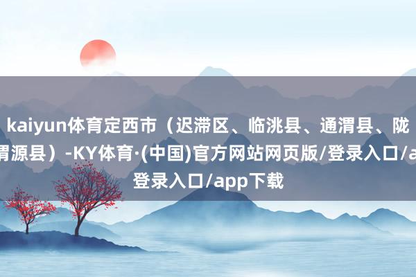 kaiyun体育定西市（迟滞区、临洮县、通渭县、陇西县、渭源县）-KY体育·(中国)官方网站网页版/登录入口/app下载