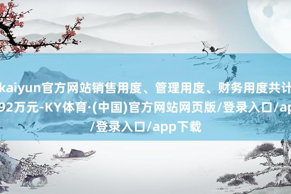 kaiyun官方网站销售用度、管理用度、财务用度共计5994.92万元-KY体育·(中国)官方网站网页版/登录入口/app下载