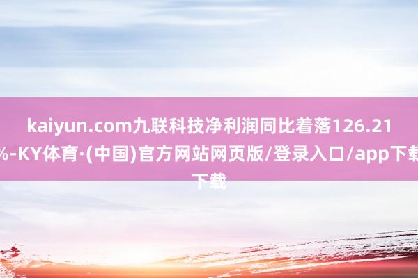 kaiyun.com九联科技净利润同比着落126.21%-KY体育·(中国)官方网站网页版/登录入口/app下载